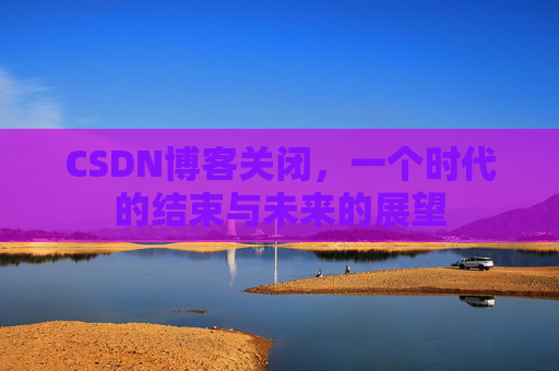CSDN博客关闭，一个时代的结束与未来的展望